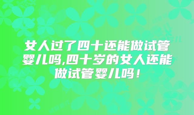 女人过了四十还能做试管婴儿吗,四十岁的女人还能做试管婴儿吗！