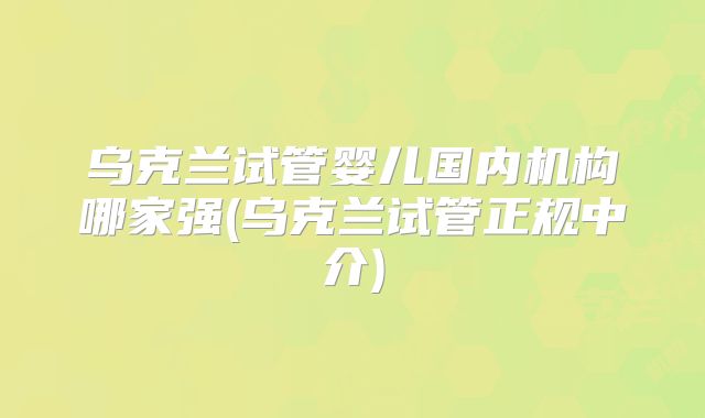 乌克兰试管婴儿国内机构哪家强(乌克兰试管正规中介)