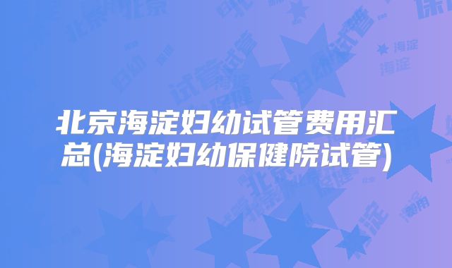 北京海淀妇幼试管费用汇总(海淀妇幼保健院试管)