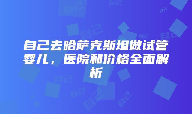自己去哈萨克斯坦做试管婴儿，医院和价格全面解析