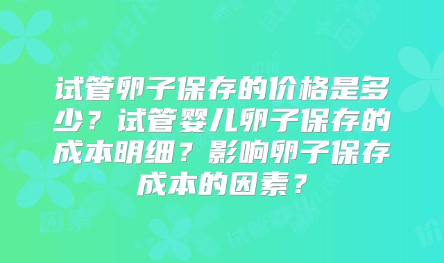 试管卵子保存的价格是多少?试管婴儿卵子保存的成本明细?影响卵子保存成本的因素?