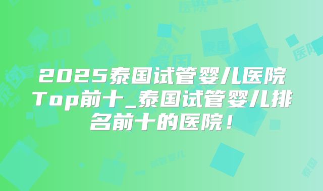 2025泰国试管婴儿医院Top前十_泰国试管婴儿排名前十的医院！