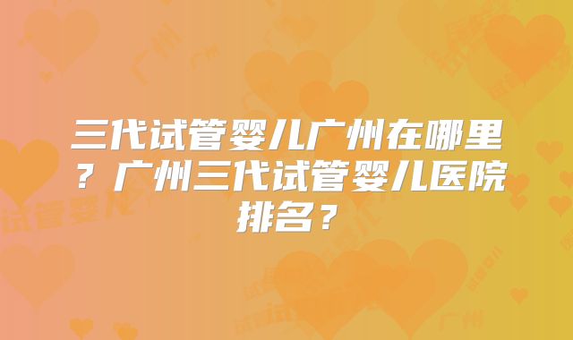 三代试管婴儿广州在哪里？广州三代试管婴儿医院排名？