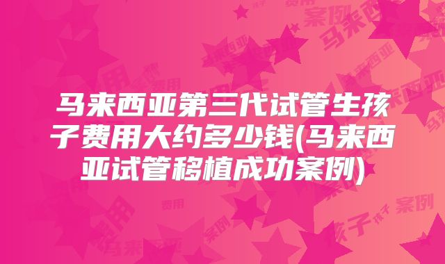 马来西亚第三代试管生孩子费用大约多少钱(马来西亚试管移植成功案例)