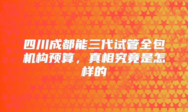 四川成都能三代试管全包机构预算,真相究竟是怎样的