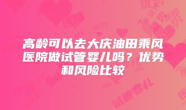 高龄可以去大庆油田乘风医院做试管婴儿吗?优势和风险比较
