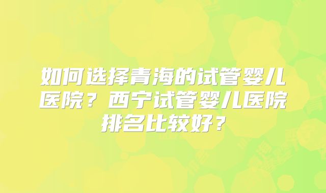 如何选择青海的试管婴儿医院？西宁试管婴儿医院排名比较好？