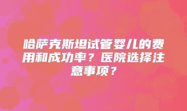哈萨克斯坦试管婴儿的费用和成功率？医院选择注意事项？