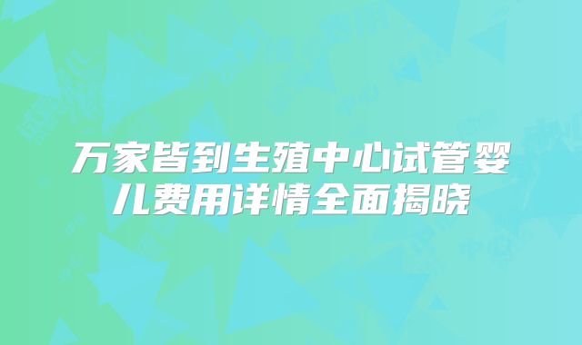 万家皆到生殖中心试管婴儿费用详情全面揭晓