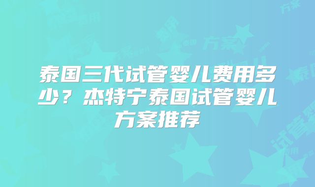 泰国三代试管婴儿费用多少？杰特宁泰国试管婴儿方案推荐