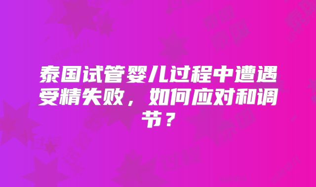 泰国试管婴儿过程中遭遇受精失败,如何应对和调节?
