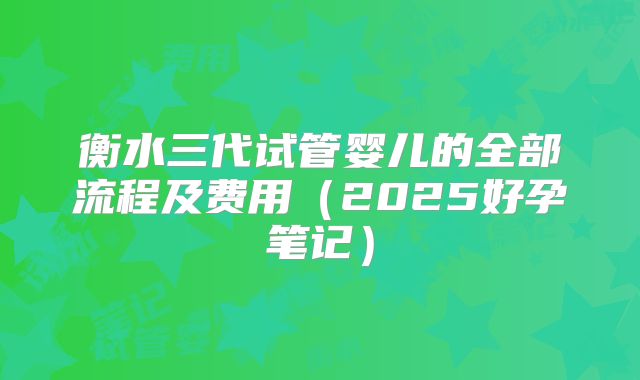 衡水三代试管婴儿的全部流程及费用（2025好孕笔记）