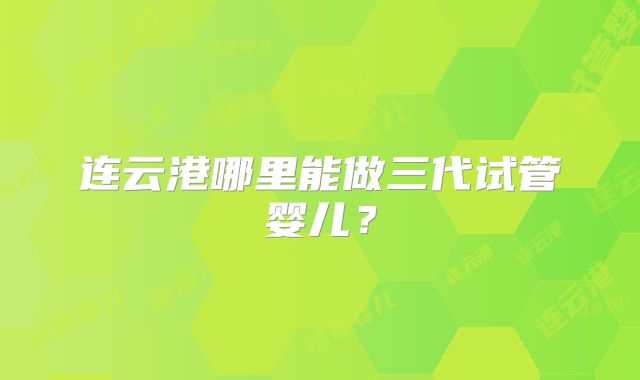 连云港哪里能做三代试管婴儿？