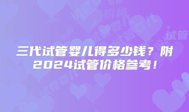 三代试管婴儿得多少钱?附2024试管价格参考!