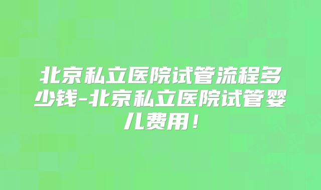 北京私立医院试管流程多少钱-北京私立医院试管婴儿费用!