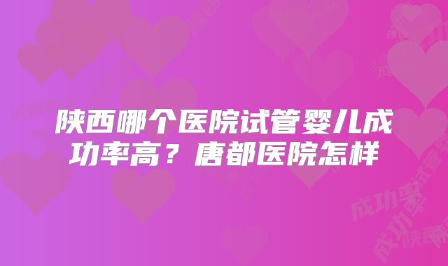 陕西哪个医院试管婴儿成功率高?唐都医院怎样