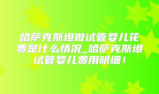 哈萨克斯坦做试管婴儿花费是什么情况_哈萨克斯坦试管婴儿费用明细!