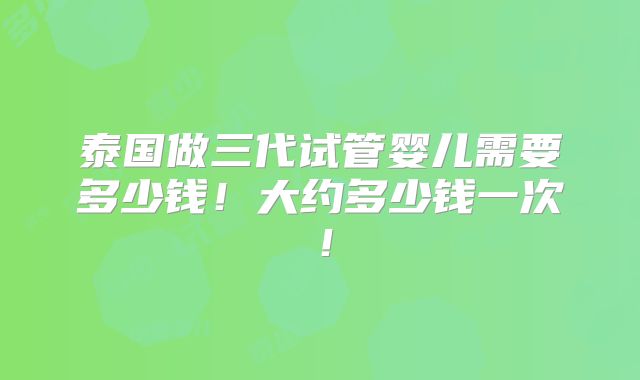 泰国做三代试管婴儿需要多少钱!大约多少钱一次!