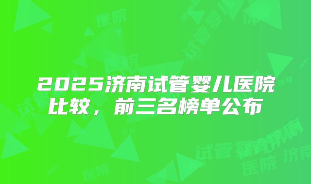 2025济南试管婴儿医院比较，前三名榜单公布