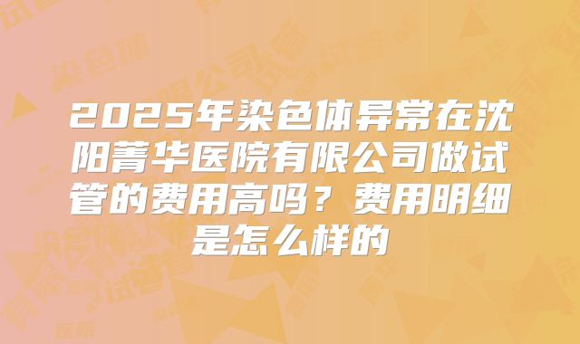2025年染色体异常在沈阳菁华医院有限公司做试管的费用高吗?费用明细是怎么样的