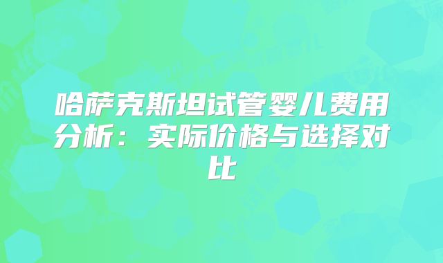 哈萨克斯坦试管婴儿费用分析：实际价格与选择对比