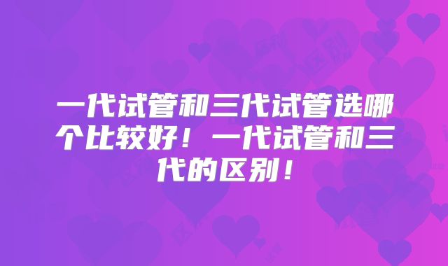 一代试管和三代试管选哪个比较好!一代试管和三代的区别!