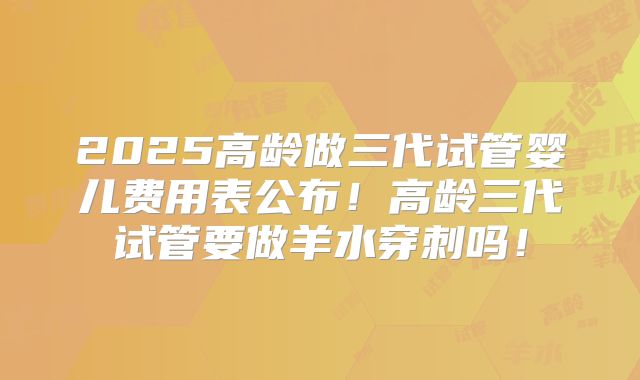 2025高龄做三代试管婴儿费用表公布!高龄三代试管要做羊水穿刺吗!