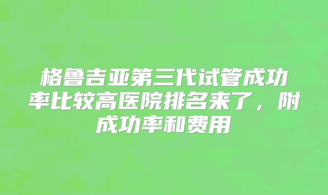 格鲁吉亚第三代试管成功率比较高医院排名来了,附成功率和费用