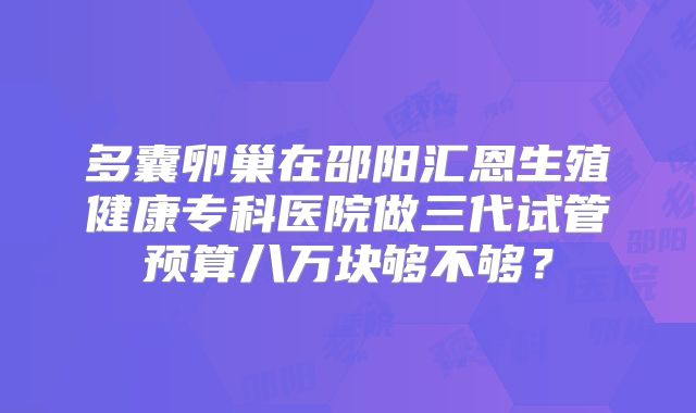 多囊卵巢在邵阳汇恩生殖健康专科医院做三代试管预算八万块够不够？