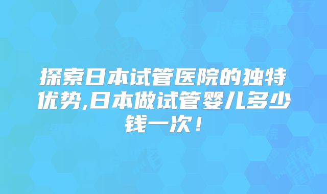 探索日本试管医院的独特优势,日本做试管婴儿多少钱一次！