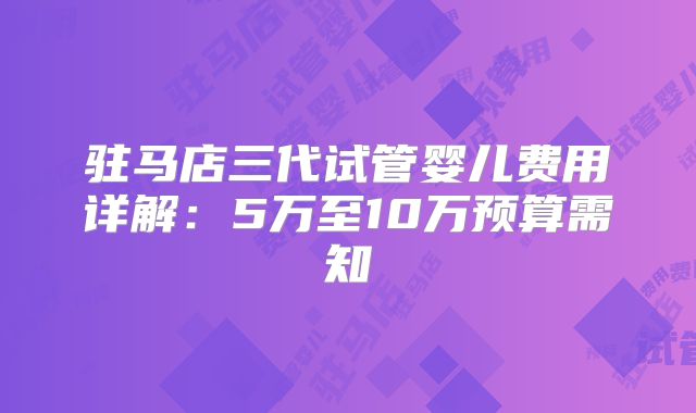 驻马店三代试管婴儿费用详解:5万至10万预算需知
