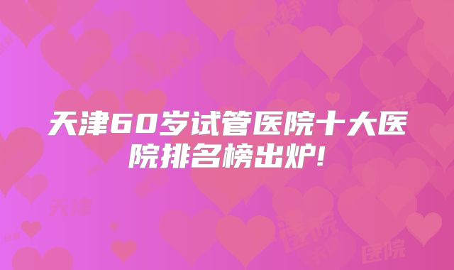 天津60岁试管医院十大医院排名榜出炉!
