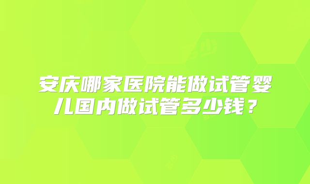 安庆哪家医院能做试管婴儿国内做试管多少钱？