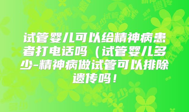 试管婴儿可以给精神病患者打电话吗（试管婴儿多少-精神病做试管可以排除遗传吗！