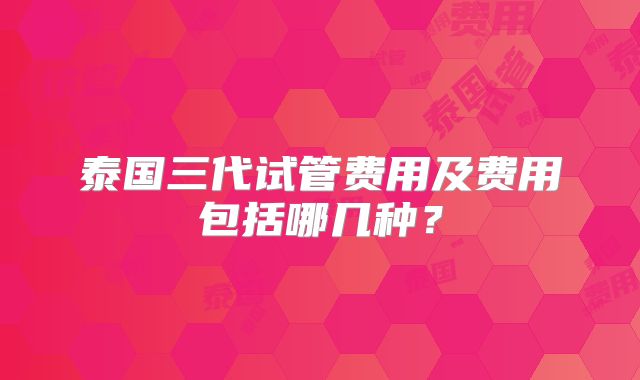 泰国三代试管费用及费用包括哪几种？