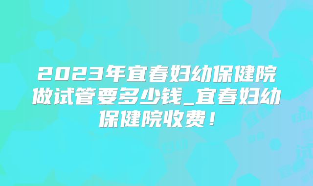 2023年宜春妇幼保健院做试管要多少钱_宜春妇幼保健院收费！