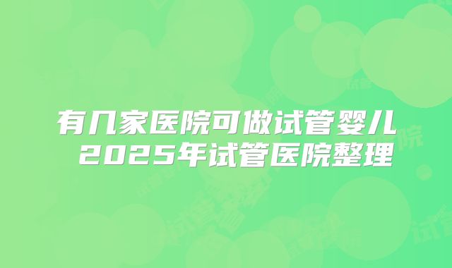 有几家医院可做试管婴儿 2025年试管医院整理