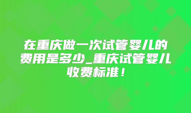 在重庆做一次试管婴儿的费用是多少_重庆试管婴儿收费标准！