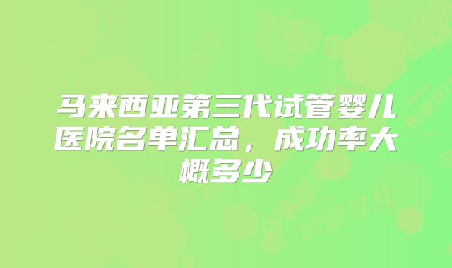 马来西亚第三代试管婴儿医院名单汇总，成功率大概多少