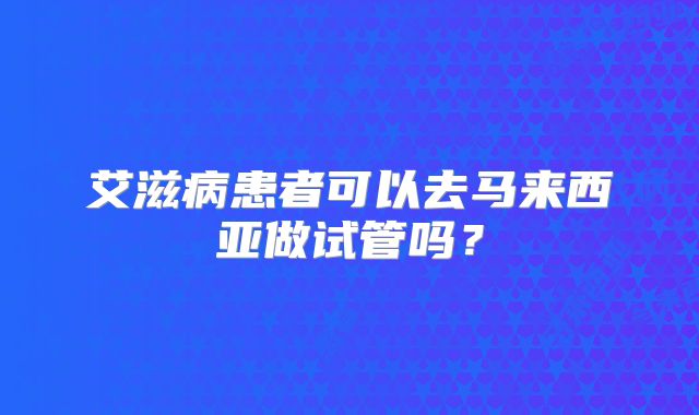 艾滋病患者可以去马来西亚做试管吗？