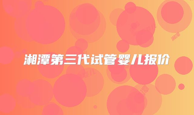 湘潭第三代试管婴儿报价