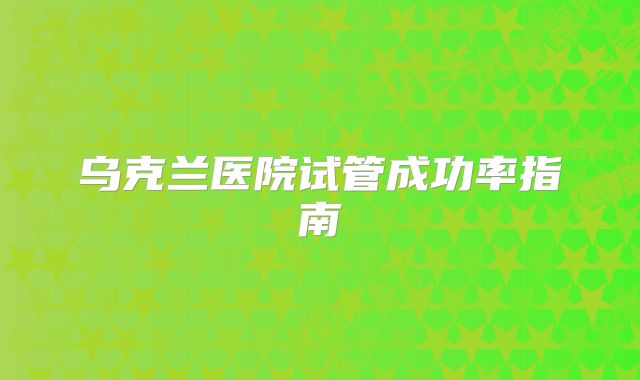 乌克兰医院试管成功率指南