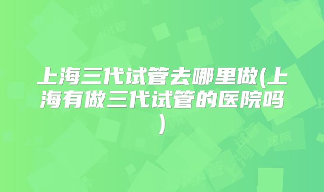 上海三代试管去哪里做(上海有做三代试管的医院吗)
