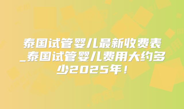 泰国试管婴儿最新收费表_泰国试管婴儿费用大约多少2025年!