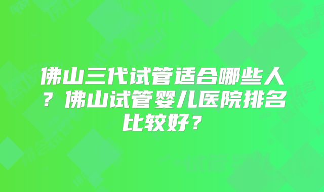 佛山三代试管适合哪些人？佛山试管婴儿医院排名比较好？