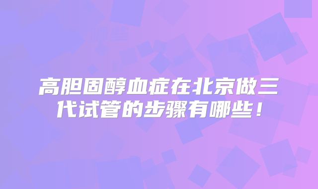 高胆固醇血症在北京做三代试管的步骤有哪些！