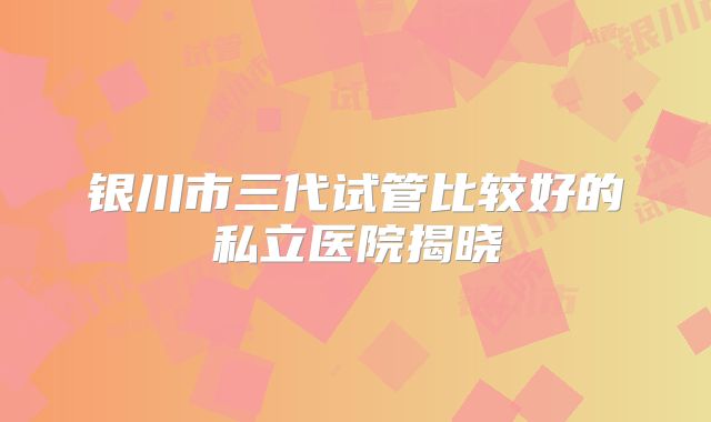 银川市三代试管比较好的私立医院揭晓