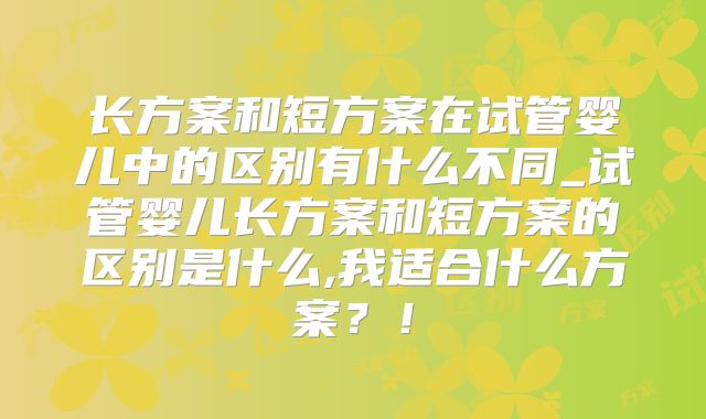 长方案和短方案在试管婴儿中的区别有什么不同_试管婴儿长方案和短方案的区别是什么,我适合什么方案？！