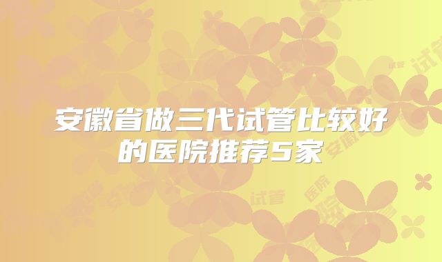 安徽省做三代试管比较好的医院推荐5家