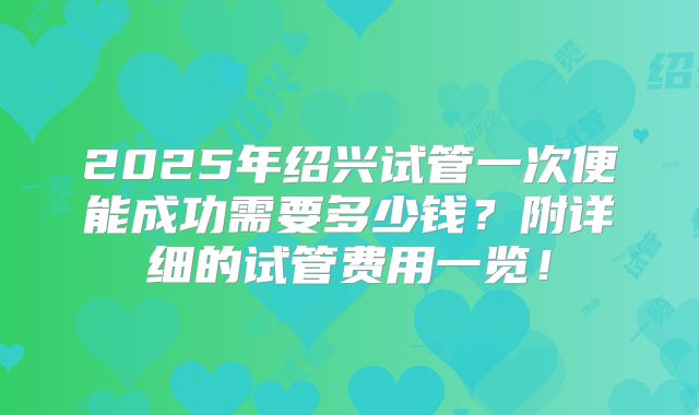 2025年绍兴试管一次便能成功需要多少钱？附详细的试管费用一览！
